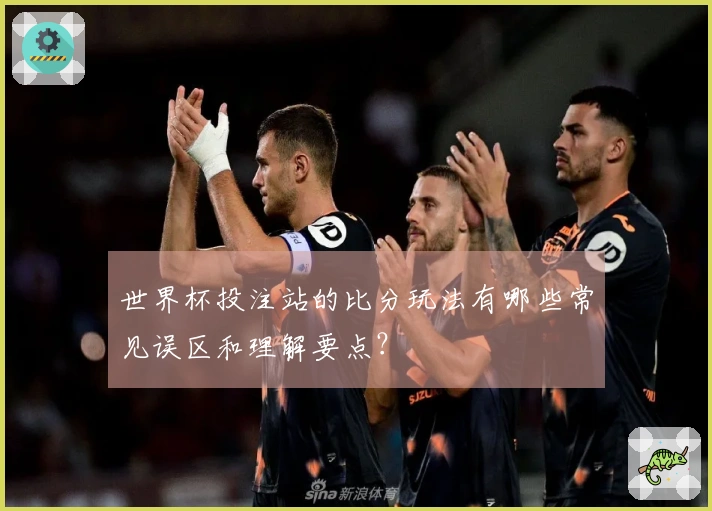 世界杯投注站的比分玩法有哪些常见误区和理解要点？