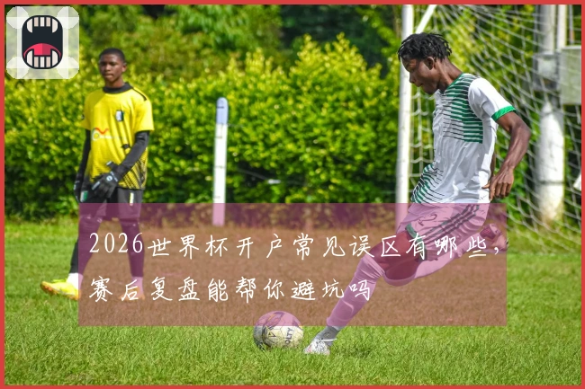 2026世界杯开户常见误区有哪些，赛后复盘能帮你避坑吗