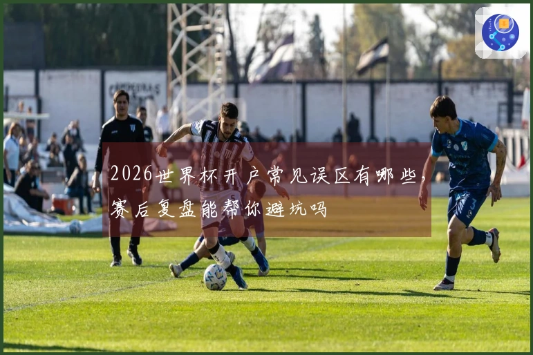 2026世界杯开户常见误区有哪些，赛后复盘能帮你避坑吗